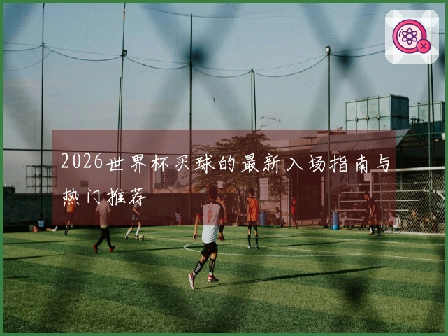 2026世界杯买球的最新入场指南与热门推荐