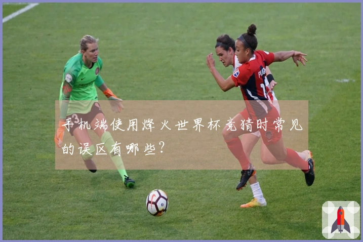 手机端使用烽火世界杯竞猜时常见的误区有哪些？