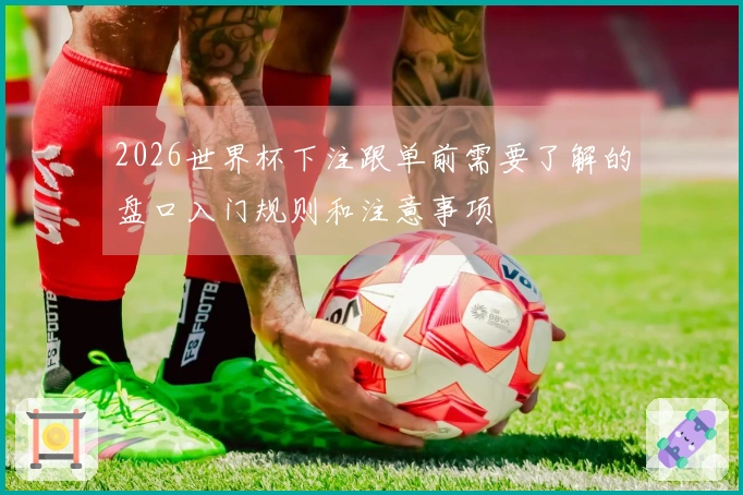 2026世界杯下注跟单前需要了解的盘口入门规则和注意事项